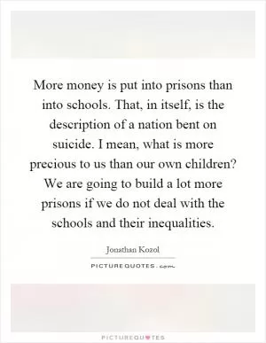More money is put into prisons than into schools. That, in itself, is the description of a nation bent on suicide. I mean, what is more precious to us than our own children? We are going to build a lot more prisons if we do not deal with the schools and their inequalities Picture Quote #1
