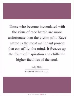 Those who become incoculated with the virus of race hatred are more unfortunate than the victim of it. Race hatred is the most malignant poison that can afflict the mind. It freezes up the fount of inspiration and chills the higher faculties of the soul Picture Quote #1