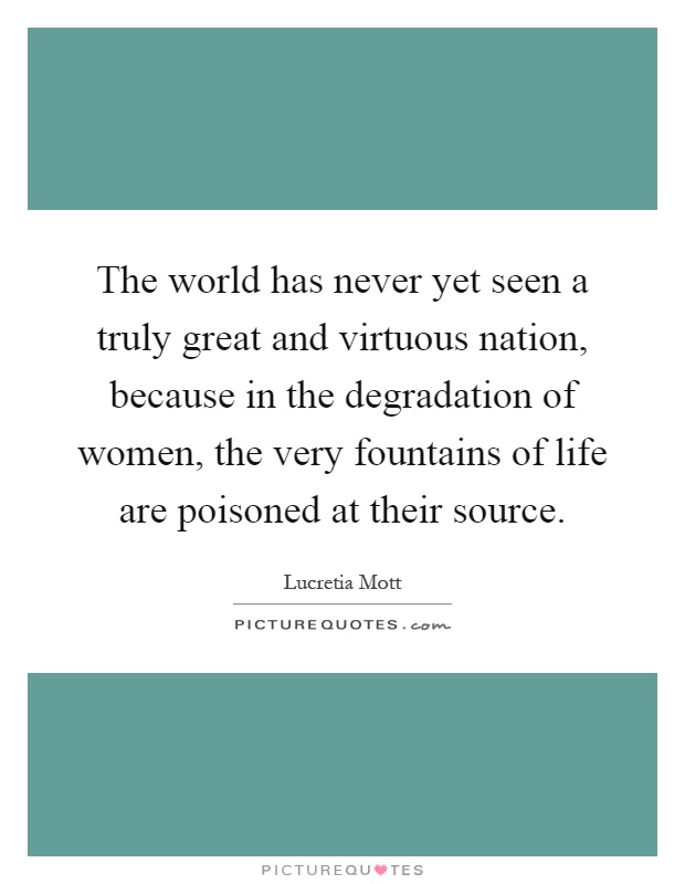 The world has never yet seen a truly great and virtuous nation, because in the degradation of women, the very fountains of life are poisoned at their source Picture Quote #1
