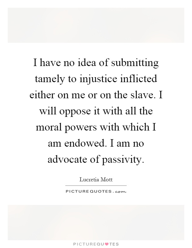 I have no idea of submitting tamely to injustice inflicted either on me or on the slave. I will oppose it with all the moral powers with which I am endowed. I am no advocate of passivity Picture Quote #1