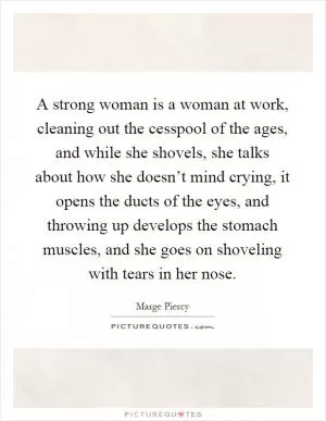 A strong woman is a woman at work, cleaning out the cesspool of the ages, and while she shovels, she talks about how she doesn’t mind crying, it opens the ducts of the eyes, and throwing up develops the stomach muscles, and she goes on shoveling with tears in her nose Picture Quote #1