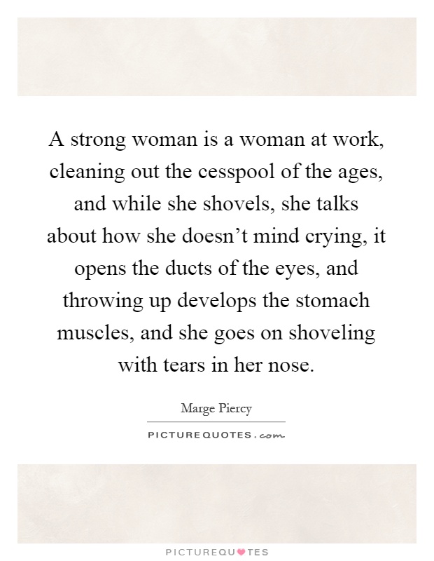 A strong woman is a woman at work, cleaning out the cesspool of the ages, and while she shovels, she talks about how she doesn't mind crying, it opens the ducts of the eyes, and throwing up develops the stomach muscles, and she goes on shoveling with tears in her nose Picture Quote #1