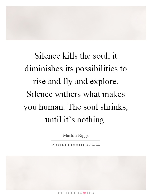 Silence kills the soul; it diminishes its possibilities to rise and fly and explore. Silence withers what makes you human. The soul shrinks, until it's nothing Picture Quote #1