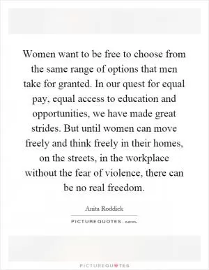 Women want to be free to choose from the same range of options that men take for granted. In our quest for equal pay, equal access to education and opportunities, we have made great strides. But until women can move freely and think freely in their homes, on the streets, in the workplace without the fear of violence, there can be no real freedom Picture Quote #1