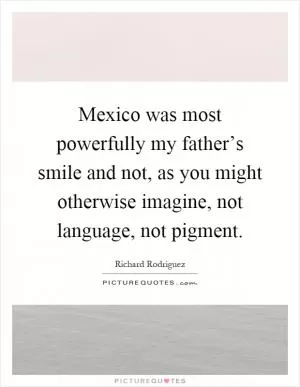 Mexico was most powerfully my father’s smile and not, as you might otherwise imagine, not language, not pigment Picture Quote #1
