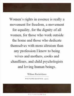 Women’s rights in essence is really a movement for freedom, a movement for equality, for the dignity of all women, for those who work outside the home and those who dedicate themselves with more altruism than any profession I know to being wives and mothers, cooks and chauffeurs, and child psychologists and loving human beings Picture Quote #1