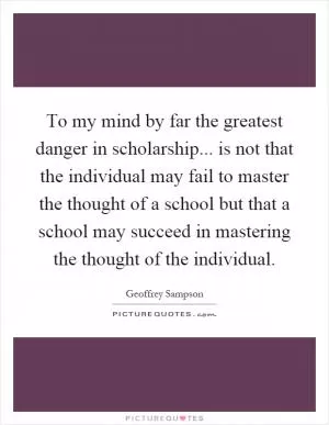 To my mind by far the greatest danger in scholarship... is not that the individual may fail to master the thought of a school but that a school may succeed in mastering the thought of the individual Picture Quote #1