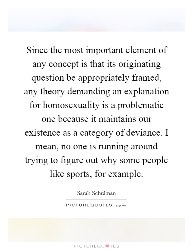 Since the most important element of any concept is that its originating question be appropriately framed, any theory demanding an explanation for homosexuality is a problematic one because it maintains our existence as a category of deviance. I mean, no one is running around trying to figure out why some people like sports, for example Picture Quote #1