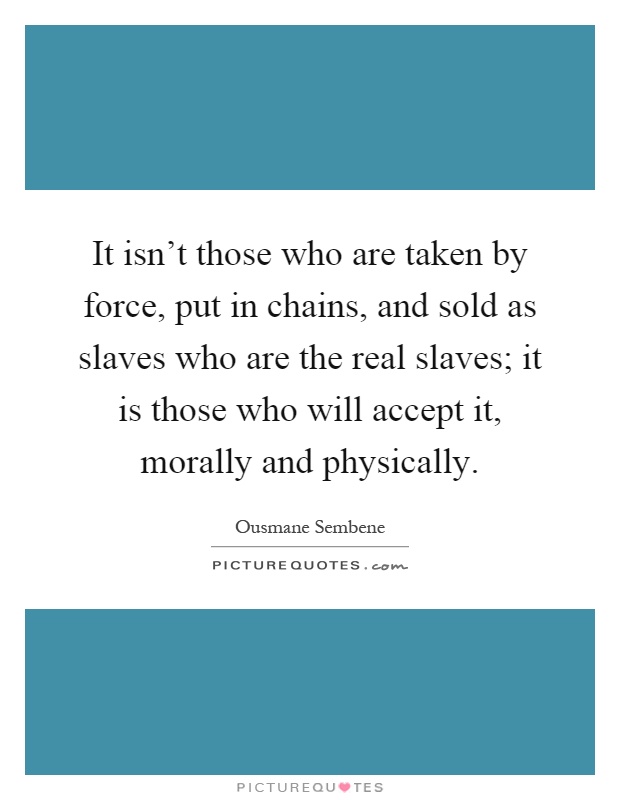 It isn't those who are taken by force, put in chains, and sold as slaves who are the real slaves; it is those who will accept it, morally and physically Picture Quote #1