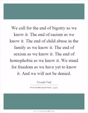 We call for the end of bigotry as we know it. The end of racism as we know it. The end of child abuse in the family as we know it. The end of sexism as we know it. The end of homophobia as we know it. We stand for freedom as we have yet to know it. And we will not be denied Picture Quote #1