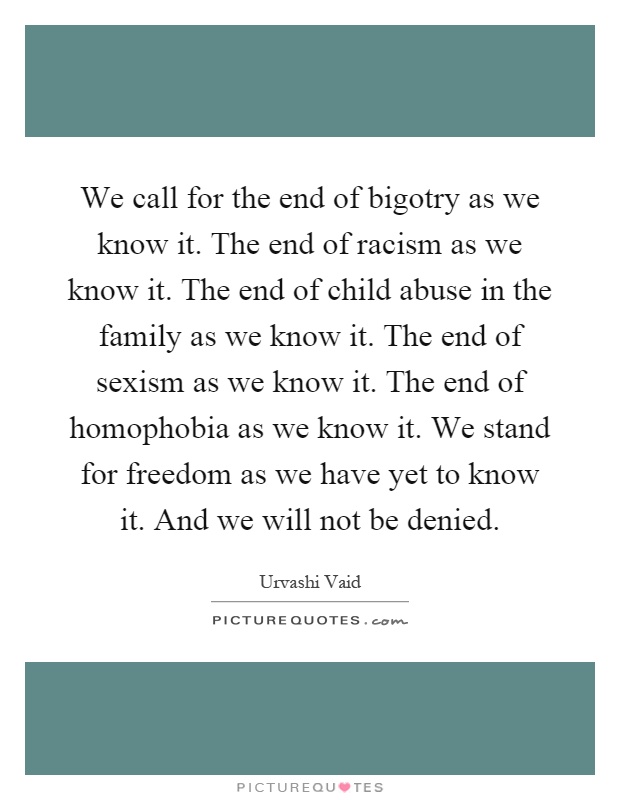 We call for the end of bigotry as we know it. The end of racism as we know it. The end of child abuse in the family as we know it. The end of sexism as we know it. The end of homophobia as we know it. We stand for freedom as we have yet to know it. And we will not be denied Picture Quote #1