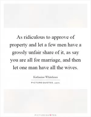 As ridiculous to approve of property and let a few men have a grossly unfair share of it, as say you are all for marriage, and then let one man have all the wives Picture Quote #1