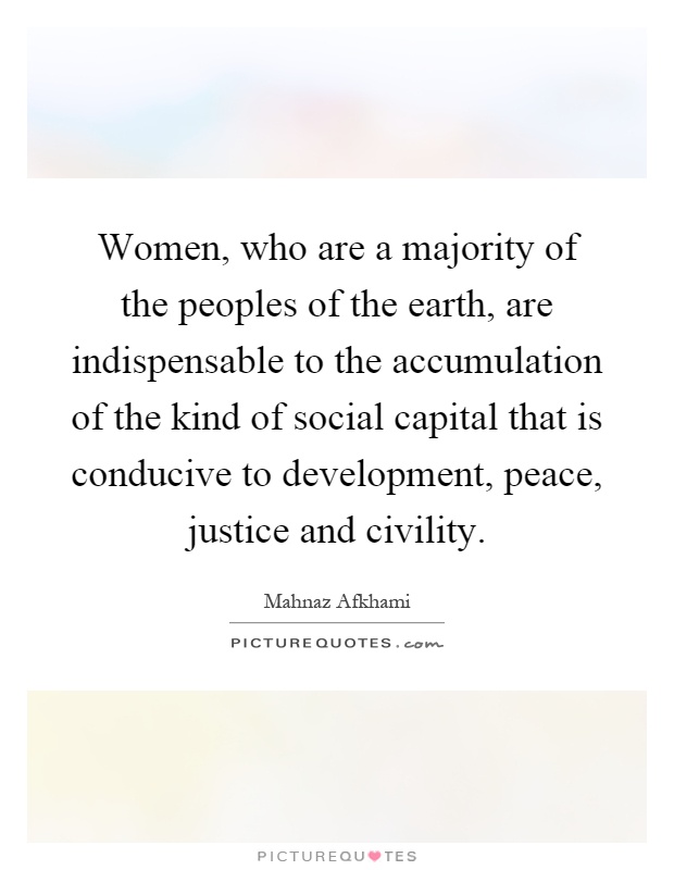 Women, who are a majority of the peoples of the earth, are indispensable to the accumulation of the kind of social capital that is conducive to development, peace, justice and civility Picture Quote #1