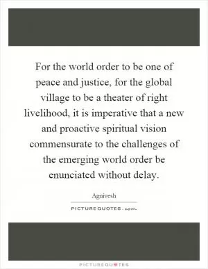 For the world order to be one of peace and justice, for the global village to be a theater of right livelihood, it is imperative that a new and proactive spiritual vision commensurate to the challenges of the emerging world order be enunciated without delay Picture Quote #1