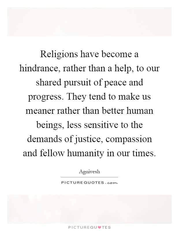 Religions have become a hindrance, rather than a help, to our shared pursuit of peace and progress. They tend to make us meaner rather than better human beings, less sensitive to the demands of justice, compassion and fellow humanity in our times Picture Quote #1