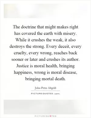 The doctrine that might makes right has covered the earth with misery. While it crushes the weak, it also destroys the strong. Every deceit, every cruelty, every wrong, reaches back sooner or later and crushes its author. Justice is moral health, bringing happiness, wrong is moral disease, bringing mortal death Picture Quote #1