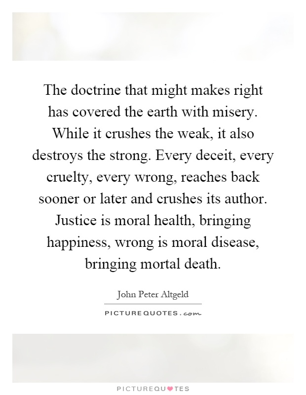 The doctrine that might makes right has covered the earth with misery. While it crushes the weak, it also destroys the strong. Every deceit, every cruelty, every wrong, reaches back sooner or later and crushes its author. Justice is moral health, bringing happiness, wrong is moral disease, bringing mortal death Picture Quote #1