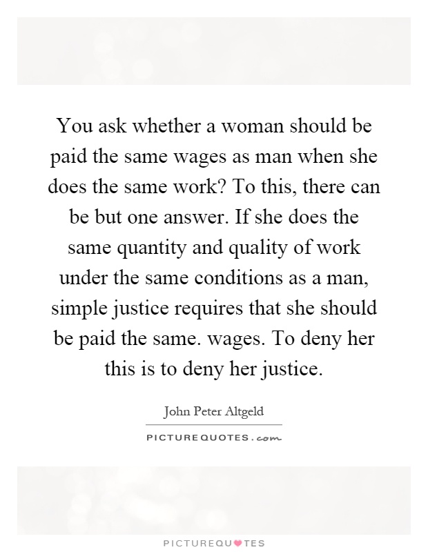 You ask whether a woman should be paid the same wages as man when she does the same work? To this, there can be but one answer. If she does the same quantity and quality of work under the same conditions as a man, simple justice requires that she should be paid the same. wages. To deny her this is to deny her justice Picture Quote #1