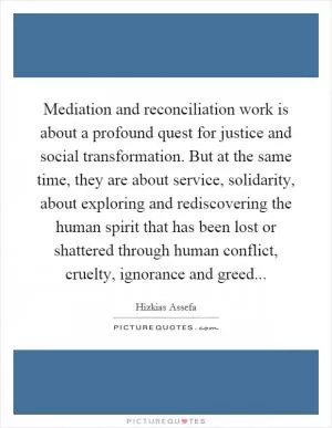 Mediation and reconciliation work is about a profound quest for justice and social transformation. But at the same time, they are about service, solidarity, about exploring and rediscovering the human spirit that has been lost or shattered through human conflict, cruelty, ignorance and greed Picture Quote #1