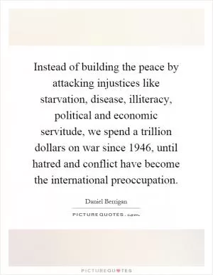 Instead of building the peace by attacking injustices like starvation, disease, illiteracy, political and economic servitude, we spend a trillion dollars on war since 1946, until hatred and conflict have become the international preoccupation Picture Quote #1