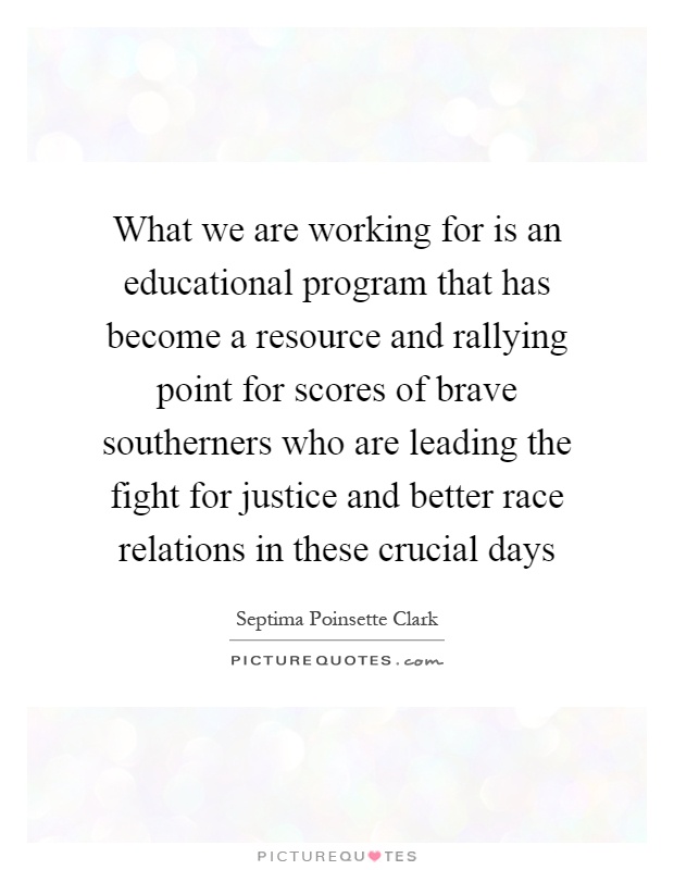 What we are working for is an educational program that has become a resource and rallying point for scores of brave southerners who are leading the fight for justice and better race relations in these crucial days Picture Quote #1