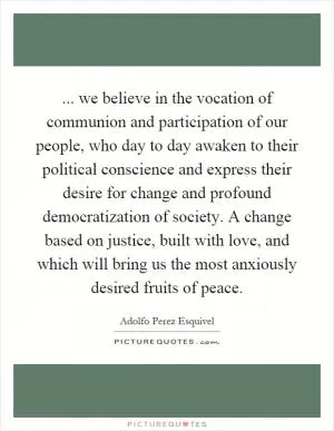... we believe in the vocation of communion and participation of our people, who day to day awaken to their political conscience and express their desire for change and profound democratization of society. A change based on justice, built with love, and which will bring us the most anxiously desired fruits of peace Picture Quote #1