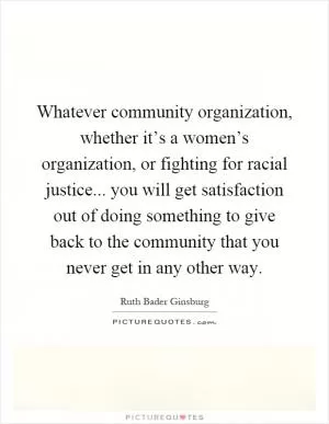 Whatever community organization, whether it’s a women’s organization, or fighting for racial justice... you will get satisfaction out of doing something to give back to the community that you never get in any other way Picture Quote #1