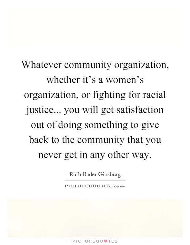 Whatever community organization, whether it's a women's organization, or fighting for racial justice... you will get satisfaction out of doing something to give back to the community that you never get in any other way Picture Quote #1
