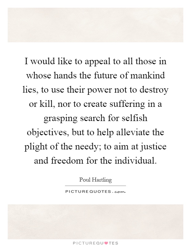 I would like to appeal to all those in whose hands the future of mankind lies, to use their power not to destroy or kill, nor to create suffering in a grasping search for selfish objectives, but to help alleviate the plight of the needy; to aim at justice and freedom for the individual Picture Quote #1