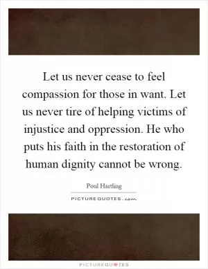 Let us never cease to feel compassion for those in want. Let us never tire of helping victims of injustice and oppression. He who puts his faith in the restoration of human dignity cannot be wrong Picture Quote #1