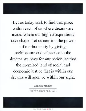 Let us today seek to find that place within each of us where dreams are made, where our highest aspirations take shape. Let us confirm the power of our humanity by giving architecture and substance to the dreams we have for our nation, so that the promised land of social and economic justice that is within our dreams will soon be within our sight Picture Quote #1