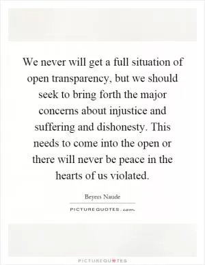 We never will get a full situation of open transparency, but we should seek to bring forth the major concerns about injustice and suffering and dishonesty. This needs to come into the open or there will never be peace in the hearts of us violated Picture Quote #1