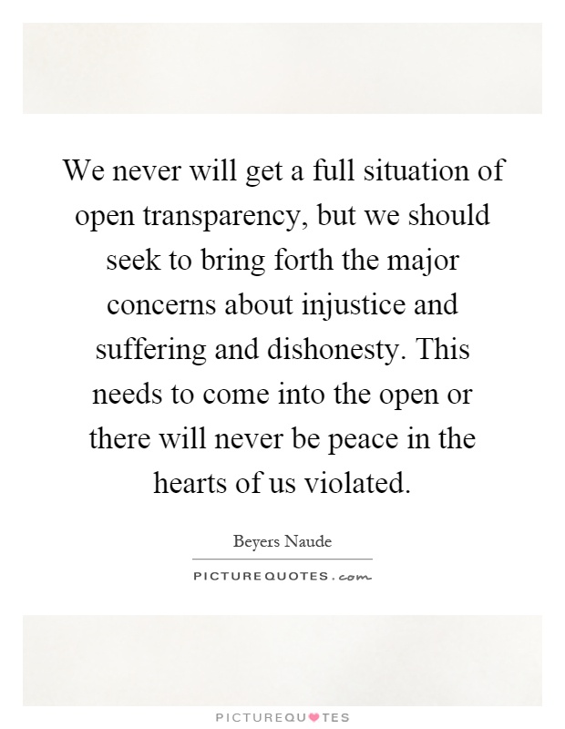 We never will get a full situation of open transparency, but we should seek to bring forth the major concerns about injustice and suffering and dishonesty. This needs to come into the open or there will never be peace in the hearts of us violated Picture Quote #1
