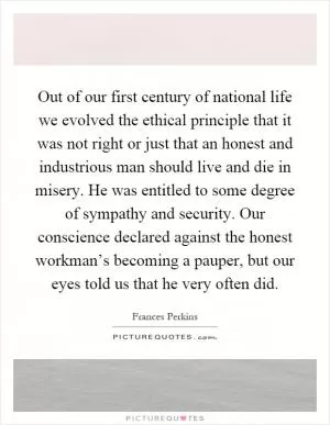 Out of our first century of national life we evolved the ethical principle that it was not right or just that an honest and industrious man should live and die in misery. He was entitled to some degree of sympathy and security. Our conscience declared against the honest workman’s becoming a pauper, but our eyes told us that he very often did Picture Quote #1