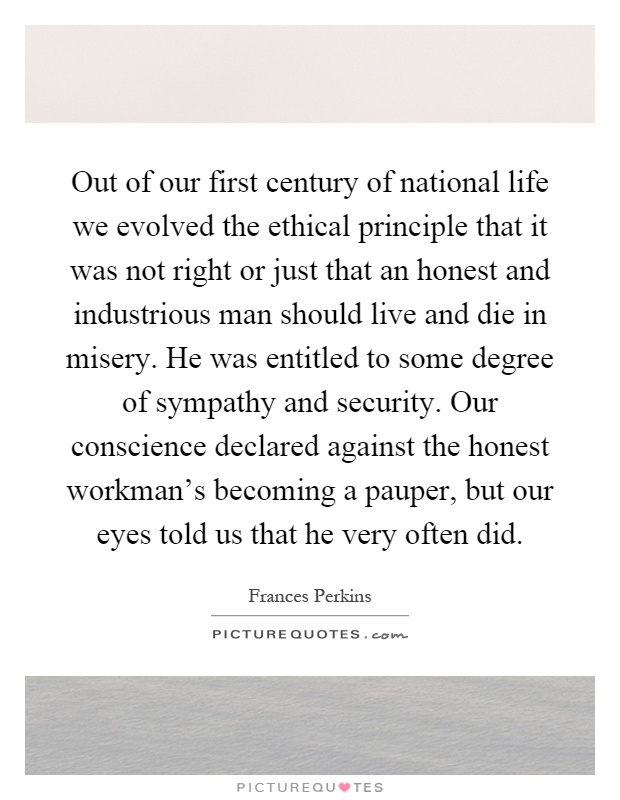 Out of our first century of national life we evolved the ethical principle that it was not right or just that an honest and industrious man should live and die in misery. He was entitled to some degree of sympathy and security. Our conscience declared against the honest workman's becoming a pauper, but our eyes told us that he very often did Picture Quote #1
