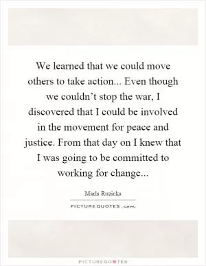 We learned that we could move others to take action... Even though we couldn’t stop the war, I discovered that I could be involved in the movement for peace and justice. From that day on I knew that I was going to be committed to working for change Picture Quote #1