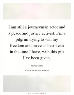 I am still a journeyman actor and a peace and justice activist. I’m a pilgrim trying to win my freedom and serve as best I can in the time I have, with this gift I’ve been given Picture Quote #1