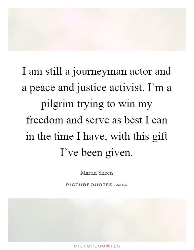 I am still a journeyman actor and a peace and justice activist. I'm a pilgrim trying to win my freedom and serve as best I can in the time I have, with this gift I've been given Picture Quote #1