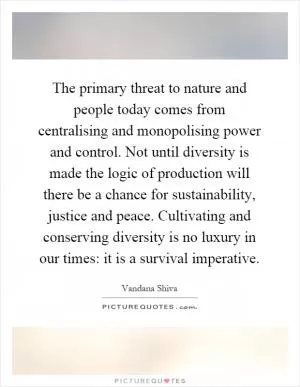 The primary threat to nature and people today comes from centralising and monopolising power and control. Not until diversity is made the logic of production will there be a chance for sustainability, justice and peace. Cultivating and conserving diversity is no luxury in our times: it is a survival imperative Picture Quote #1