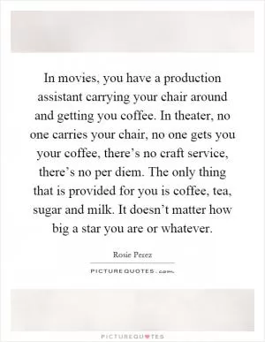 In movies, you have a production assistant carrying your chair around and getting you coffee. In theater, no one carries your chair, no one gets you your coffee, there’s no craft service, there’s no per diem. The only thing that is provided for you is coffee, tea, sugar and milk. It doesn’t matter how big a star you are or whatever Picture Quote #1
