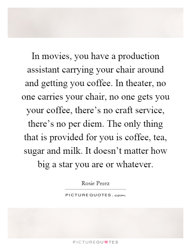 In movies, you have a production assistant carrying your chair around and getting you coffee. In theater, no one carries your chair, no one gets you your coffee, there's no craft service, there's no per diem. The only thing that is provided for you is coffee, tea, sugar and milk. It doesn't matter how big a star you are or whatever Picture Quote #1