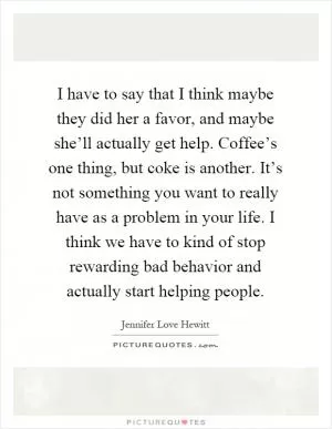 I have to say that I think maybe they did her a favor, and maybe she’ll actually get help. Coffee’s one thing, but coke is another. It’s not something you want to really have as a problem in your life. I think we have to kind of stop rewarding bad behavior and actually start helping people Picture Quote #1