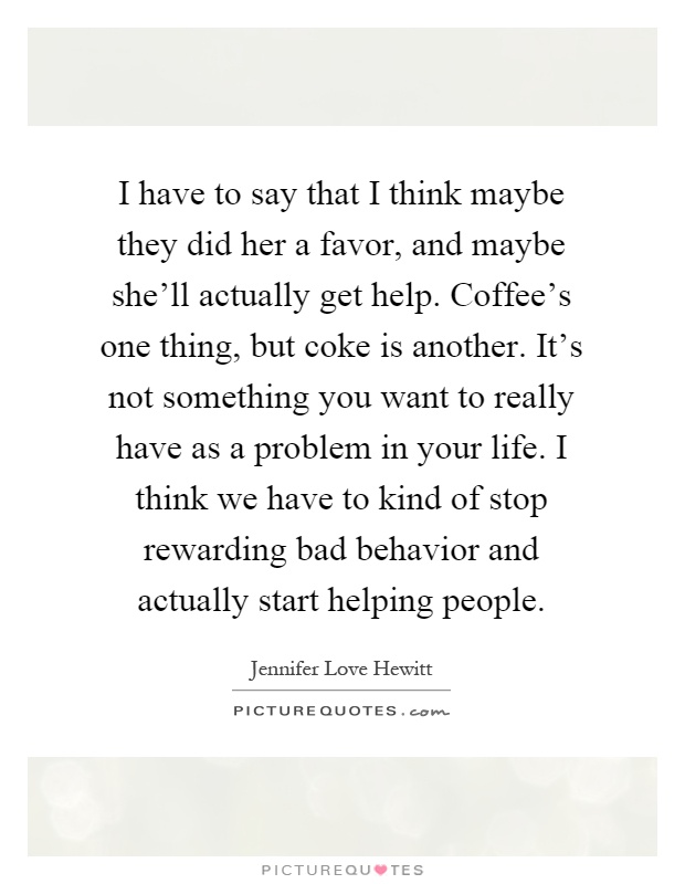 I have to say that I think maybe they did her a favor, and maybe she'll actually get help. Coffee's one thing, but coke is another. It's not something you want to really have as a problem in your life. I think we have to kind of stop rewarding bad behavior and actually start helping people Picture Quote #1