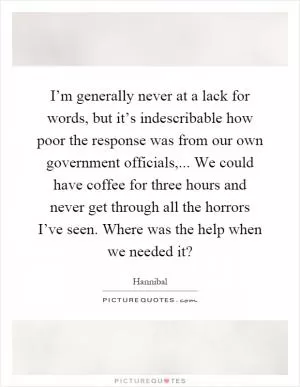 I’m generally never at a lack for words, but it’s indescribable how poor the response was from our own government officials,... We could have coffee for three hours and never get through all the horrors I’ve seen. Where was the help when we needed it? Picture Quote #1