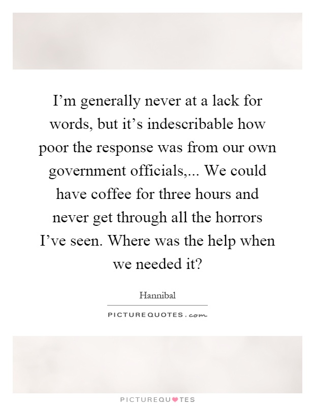 I'm generally never at a lack for words, but it's indescribable how poor the response was from our own government officials,... We could have coffee for three hours and never get through all the horrors I've seen. Where was the help when we needed it? Picture Quote #1