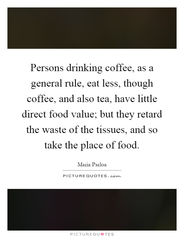 Persons drinking coffee, as a general rule, eat less, though coffee, and also tea, have little direct food value; but they retard the waste of the tissues, and so take the place of food Picture Quote #1