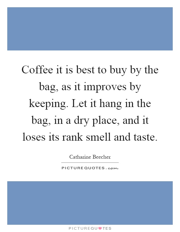 Coffee it is best to buy by the bag, as it improves by keeping. Let it hang in the bag, in a dry place, and it loses its rank smell and taste Picture Quote #1