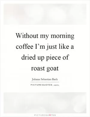 Without my morning coffee I’m just like a dried up piece of roast goat Picture Quote #1