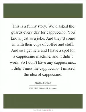 This is a funny story. We’d asked the guards every day for cappuccino. You know, just as a joke. And they’d come in with their cups of coffee and stuff. And so I get here and I have a spot for a cappuccino machine, and it didn’t work. So I don’t have any cappuccino... I didn’t miss the cappuccino, I missed the idea of cappuccino Picture Quote #1