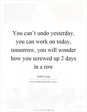 You can’t undo yesterday, you can work on today, tomorrow, you will wonder how you screwed up 2 days in a row Picture Quote #1